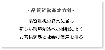 -品質経営基本方針- 品質重視の経営に徹し新しい環境創造への挑戦によりお客様満足と社会の信用を得る