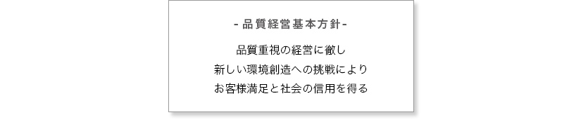 -品質経営基本方針- 品質重視の経営に徹し新しい環境創造への挑戦によりお客様満足と社会の信用を得る