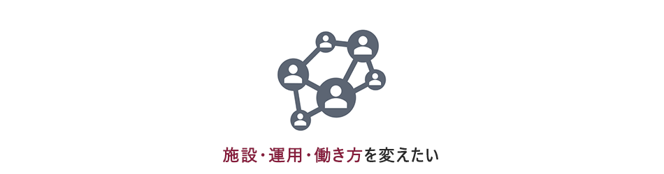 施設・運用・働き方を変えたい